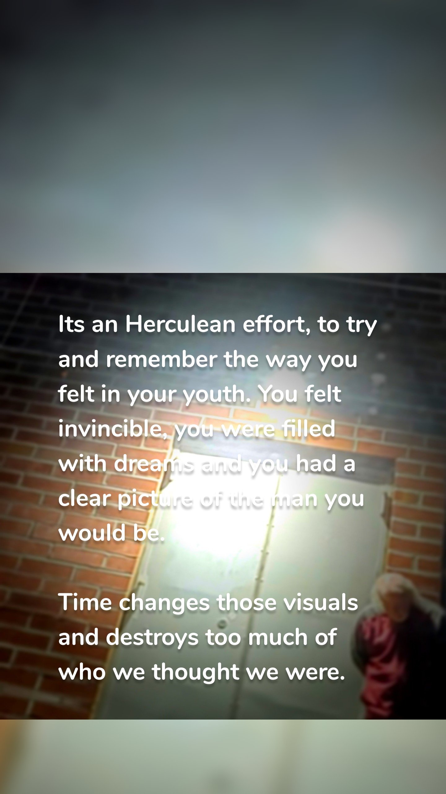 Its an Herculean effort, to try and remember the way you felt in your youth. You felt invincible, you were filled with dreams and you had a clear picture of the man you would be.

Time changes those visuals and destroys too much of who we thought we were.
