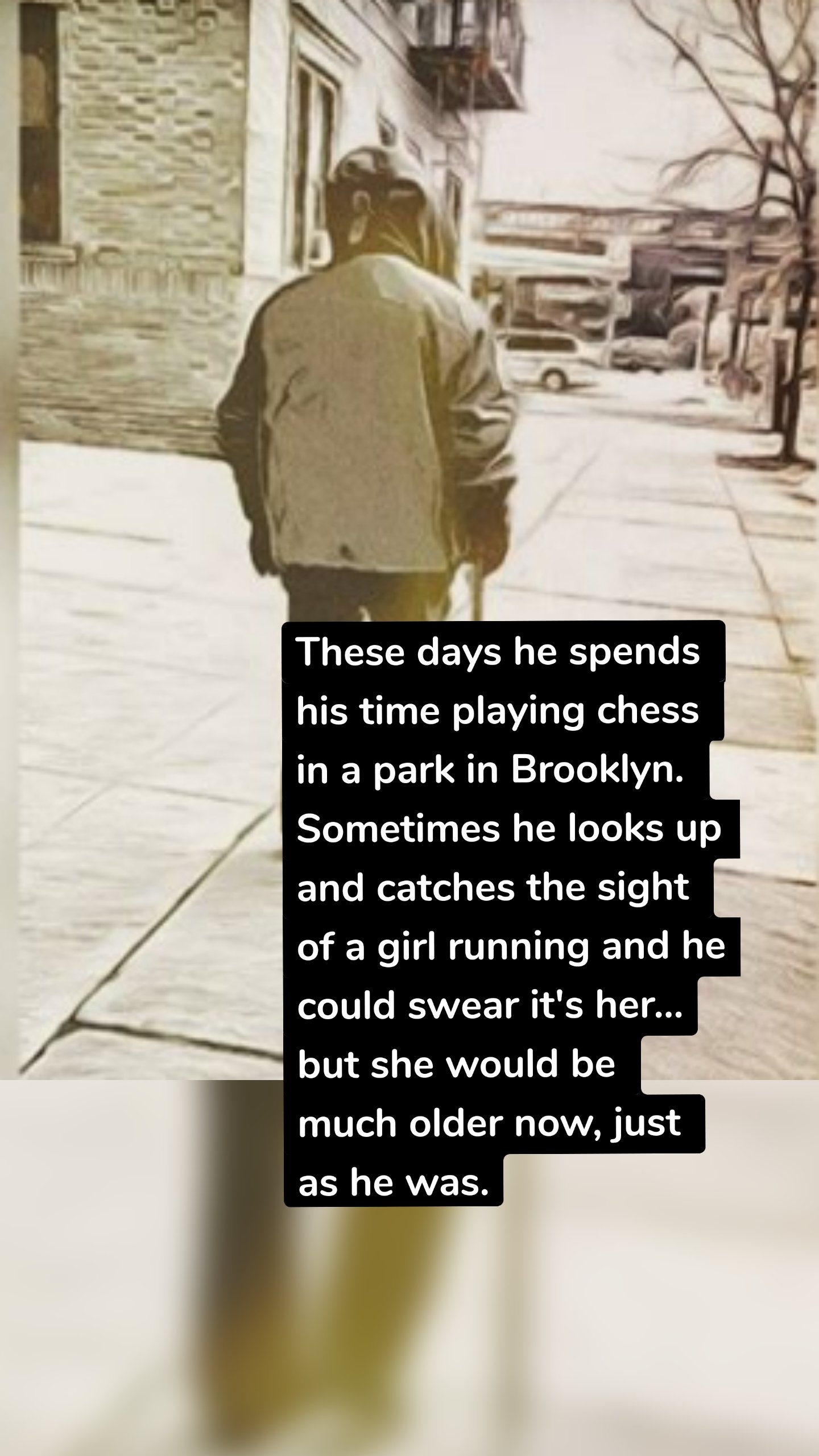 These days he spends his time playing chess in a park in Brooklyn. Sometimes he looks up and catches the sight of a girl running and he could swear it's her…but she would be much older now, just as he was.