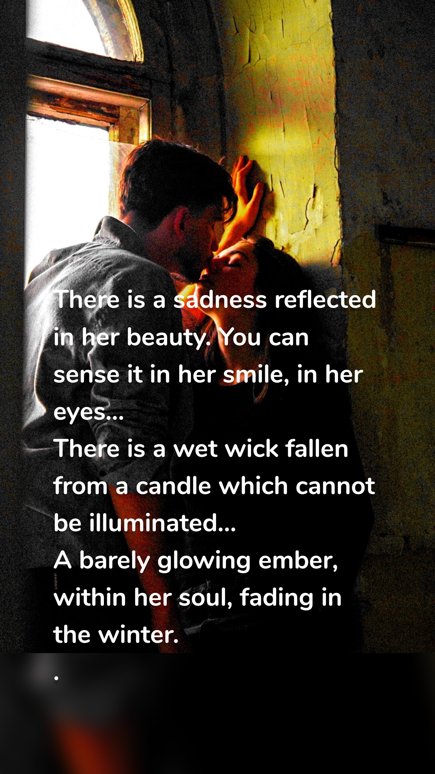 There is a sadness reflected in her beauty. You can sense it in her smile, in her eyes…
There is a wet wick fallen from a candle which cannot be illuminated…
A barely glowing ember, within her soul, fading in the winter.
.