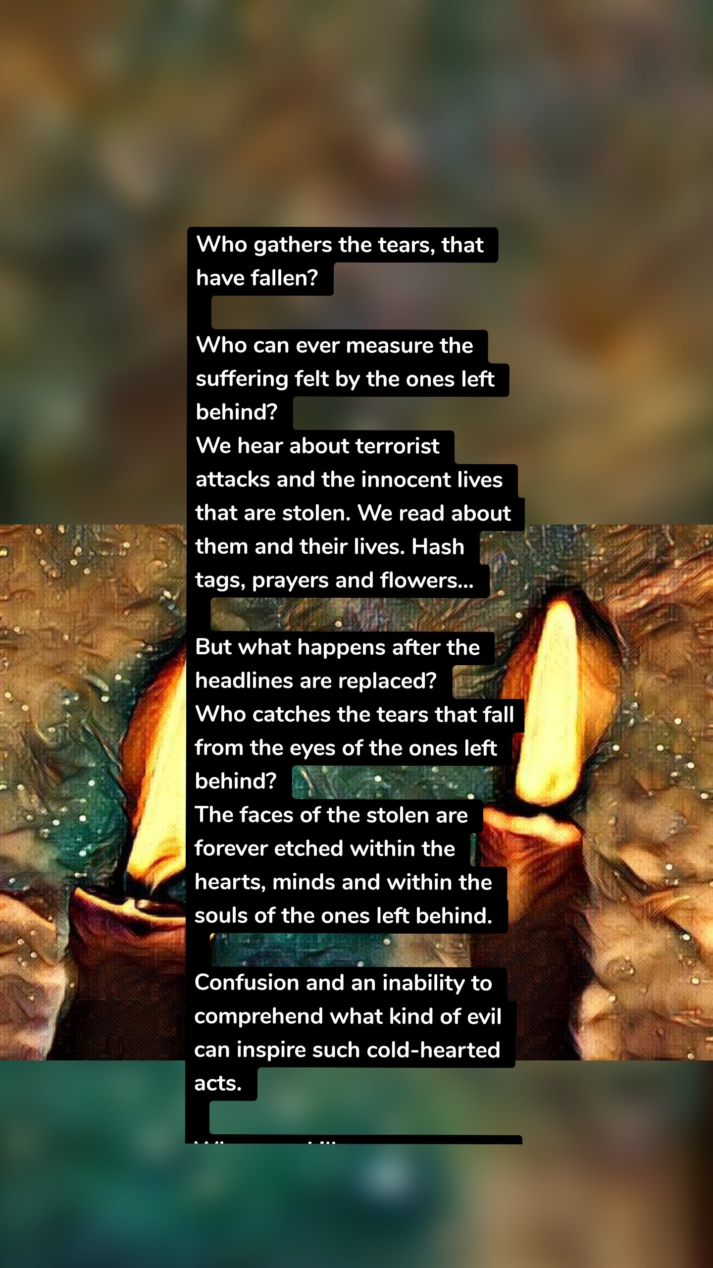 Who gathers the tears, that have fallen?

Who can ever measure the suffering felt by the ones left behind?
We hear about terrorist attacks and the innocent lives that are stolen. We read about them and their lives. Hash tags, prayers and flowers...

But what happens after the headlines are replaced?
Who catches the tears that fall from the eyes of the ones left behind?
The faces of the stolen are forever etched within the hearts, minds and within the souls of the ones left behind.

Confusion and an inability to comprehend what kind of evil can inspire such cold-hearted acts.

When you kill one person, you are killing a world.

Loved ones are left frozen in time. How? Why?

Where do the tears fall? Do they fall on the ground to simply dry up and to be forgotten?