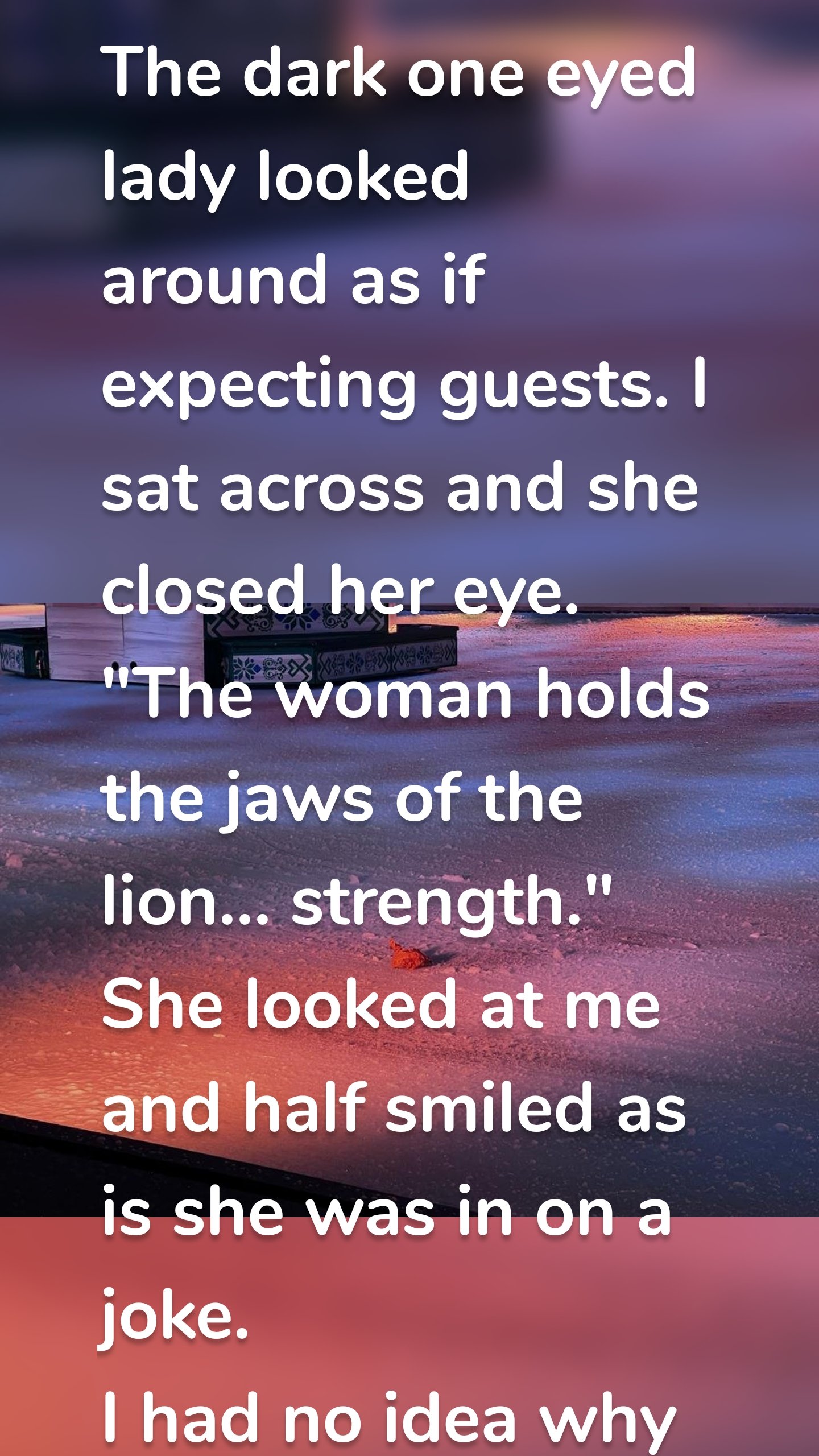 The dark one eyed lady looked around as if expecting guests. I sat across and she closed her eye.
"The woman holds the jaws of the lion… strength." She looked at me and half smiled as is she was in on a joke. 
I had no idea why and how I had ended up there. I put my hand through my hair and I looked at her.
"I have to go." I paid her with a twenty for a five dollar reading and told her to keep the change.
I walked outside and the busy streets seemed like a marketplace in the middle east. Shouting, haggling and laughter.
I felt the invisible walls closing in on me. A very talk blonde surprised me and asked me if I wanted a good time.
"No thank you, I am allergic."
A yellow cab was at the curb, "Are you available?"
She e nodded and I got inside. 
" Where to?" The one eyed dark lady asked.
"You tell me you know the future."
"I tried to read your mind but it was very cloudy in there."

The cab pulled away from the chaos and drove across the river. We rode in blessed silence and my eyes blinked once or twice.

"We are here."

I looked outside and I knew she was right. 


